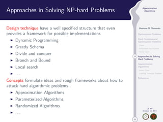 50 
Approximation 
Algorithms 
Jhoirene B Clemente 
Optimization Problems 
Hard Combinatorial 
Optimization Problems 
Clique 
Independent Set Problem 
Vertex Cover 
14 Approaches in Solving 
Hard Problems 
Approximation 
Algorithms 
Vertex Cover 
Traveling Salesman Problem 
References 
CS 397 
October 14, 2014 
Approaches in Solving NP-hard Problems 
Design technique have a well specified structure that even 
provides a framework for possible implementations 
I Dynamic Programming 
I Greedy Schema 
I Divide and conquer 
I Branch and Bound 
I Local search 
I . . . 
Concepts formulate ideas and rough frameworks about how to 
attack hard algorithmic problems . 
I Approximation Algorithms 
I Parameterized Algorithms 
I Randomized Algorithms 
I . . . 
 