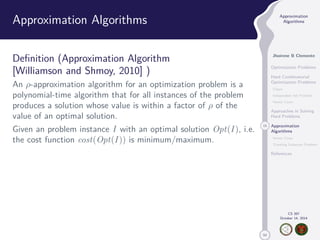 50 
Approximation 
Algorithms 
Jhoirene B Clemente 
Optimization Problems 
Hard Combinatorial 
Optimization Problems 
Clique 
Independent Set Problem 
Vertex Cover 
Approaches in Solving 
Hard Problems 
15 Approximation 
Algorithms 
Vertex Cover 
Traveling Salesman Problem 
References 
CS 397 
October 14, 2014 
Approximation Algorithms 
Definition (Approximation Algorithm 
[Williamson and Shmoy, 2010] ) 
An -approximation algorithm for an optimization problem is a 
polynomial-time algorithm that for all instances of the problem 
produces a solution whose value is within a factor of  of the 
value of an optimal solution. 
Given an problem instance I with an optimal solution Opt(I ), i.e. 
the cost function cost(Opt(I )) is minimum/maximum. 
 