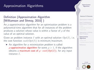 50 
Approximation 
Algorithms 
Jhoirene B Clemente 
Optimization Problems 
Hard Combinatorial 
Optimization Problems 
Clique 
Independent Set Problem 
Vertex Cover 
Approaches in Solving 
Hard Problems 
15 Approximation 
Algorithms 
Vertex Cover 
Traveling Salesman Problem 
References 
CS 397 
October 14, 2014 
Approximation Algorithms 
Definition (Approximation Algorithm 
[Williamson and Shmoy, 2010] ) 
An -approximation algorithm for an optimization problem is a 
polynomial-time algorithm that for all instances of the problem 
produces a solution whose value is within a factor of  of the 
value of an optimal solution. 
Given an problem instance I with an optimal solution Opt(I ), i.e. 
the cost function cost(Opt(I )) is minimum/maximum. 
I An algorithm for a minimization problem is called 
-approximative algorithm for some   1, if the algorithm 
obtains a maximum cost of  · cost(Opt(I )), for any input 
instance I . 
 