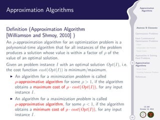 50 
Approximation 
Algorithms 
Jhoirene B Clemente 
Optimization Problems 
Hard Combinatorial 
Optimization Problems 
Clique 
Independent Set Problem 
Vertex Cover 
Approaches in Solving 
Hard Problems 
15 Approximation 
Algorithms 
Vertex Cover 
Traveling Salesman Problem 
References 
CS 397 
October 14, 2014 
Approximation Algorithms 
Definition (Approximation Algorithm 
[Williamson and Shmoy, 2010] ) 
An -approximation algorithm for an optimization problem is a 
polynomial-time algorithm that for all instances of the problem 
produces a solution whose value is within a factor of  of the 
value of an optimal solution. 
Given an problem instance I with an optimal solution Opt(I ), i.e. 
the cost function cost(Opt(I )) is minimum/maximum. 
I An algorithm for a minimization problem is called 
-approximative algorithm for some   1, if the algorithm 
obtains a maximum cost of  · cost(Opt(I )), for any input 
instance I . 
I An algorithm for a maximization problem is called 
-approximative algorithm, for some   1, if the algorithm 
obtains a minimum cost of  · cost(Opt(I )), for any input 
instance I . 
 