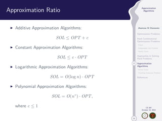 50 
Approximation 
Algorithms 
Jhoirene B Clemente 
Optimization Problems 
Hard Combinatorial 
Optimization Problems 
Clique 
Independent Set Problem 
Vertex Cover 
Approaches in Solving 
Hard Problems 
17 Approximation 
Algorithms 
Vertex Cover 
Traveling Salesman Problem 
References 
CS 397 
October 14, 2014 
Approximation Ratio 
I Additive Approximation Algorithms: 
SOL  OPT + c 
I Constant Approximation Algorithms: 
SOL  c · OPT 
I Logarithmic Approximation Algorithms: 
SOL = O(log n) · OPT 
I Polynomial Approximation Algorithms: 
SOL = O(nc) · OPT, 
where c  1 
 
