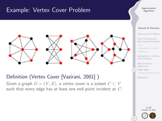 50 
Approximation 
Algorithms 
Jhoirene B Clemente 
Optimization Problems 
Hard Combinatorial 
Optimization Problems 
Clique 
Independent Set Problem 
Vertex Cover 
Approaches in Solving 
Hard Problems 
Approximation 
Algorithms 
18 Vertex Cover 
Traveling Salesman Problem 
References 
CS 397 
October 14, 2014 
Example: Vertex Cover Problem 
Definition (Vertex Cover [Vazirani, 2001] ) 
Given a graph G = (V,E), a vertex cover is a subset C  V 
such that every edge has at least one end point incident at C. 
 
