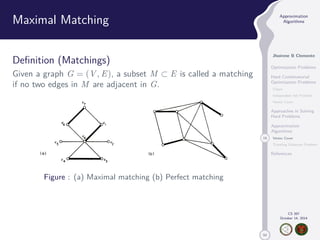 50 
Approximation 
Algorithms 
Jhoirene B Clemente 
Optimization Problems 
Hard Combinatorial 
Optimization Problems 
Clique 
Independent Set Problem 
Vertex Cover 
Approaches in Solving 
Hard Problems 
Approximation 
Algorithms 
19 Vertex Cover 
Traveling Salesman Problem 
References 
CS 397 
October 14, 2014 
Maximal Matching 
Definition (Matchings) 
Given a graph G = (V,E), a subset M  E is called a matching 
if no two edges in M are adjacent in G. 
Figure : (a) Maximal matching (b) Perfect matching 
 