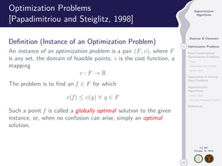 50 
Approximation 
Algorithms 
Jhoirene B Clemente 
3 Optimization Problems 
Hard Combinatorial 
Optimization Problems 
Clique 
Independent Set Problem 
Vertex Cover 
Approaches in Solving 
Hard Problems 
Approximation 
Algorithms 
Vertex Cover 
Traveling Salesman Problem 
References 
CS 397 
October 14, 2014 
Optimization Problems 
[Papadimitriou and Steiglitz, 1998] 
Definition (Instance of an Optimization Problem) 
An instance of an optimization problem is a pair (F, c), where F 
is any set, the domain of feasible points; c is the cost function, a 
mapping 
c : F ! R 
The problem is to find an f 2 F for which 
c(f )  c(y) 8 y 2 F 
Such a point f is called a globally optimal solution to the given 
instance, or, when no confusion can arise, simply an optimal 
solution. 
 