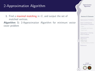 50 
Approximation 
Algorithms 
Jhoirene B Clemente 
Optimization Problems 
Hard Combinatorial 
Optimization Problems 
Clique 
Independent Set Problem 
Vertex Cover 
Approaches in Solving 
Hard Problems 
Approximation 
Algorithms 
20 Vertex Cover 
Traveling Salesman Problem 
References 
CS 397 
October 14, 2014 
2-Approximation Algorithm 
1. Find a maximal matching in G, and output the set of 
matched vertices. 
Algorithm 1: 2-Approximation Algorithm for minimum vector 
cover problem 
 