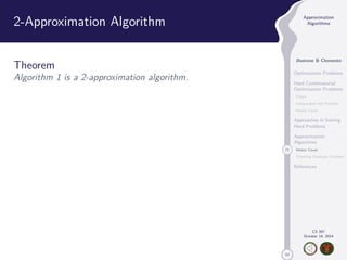 50 
Approximation 
Algorithms 
Jhoirene B Clemente 
Optimization Problems 
Hard Combinatorial 
Optimization Problems 
Clique 
Independent Set Problem 
Vertex Cover 
Approaches in Solving 
Hard Problems 
Approximation 
Algorithms 
21 Vertex Cover 
Traveling Salesman Problem 
References 
CS 397 
October 14, 2014 
2-Approximation Algorithm 
Theorem 
Algorithm 1 is a 2-approximation algorithm. 
 