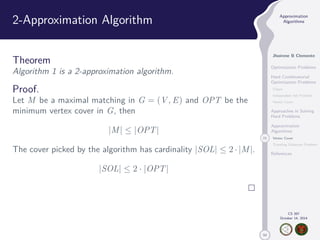 50 
Approximation 
Algorithms 
Jhoirene B Clemente 
Optimization Problems 
Hard Combinatorial 
Optimization Problems 
Clique 
Independent Set Problem 
Vertex Cover 
Approaches in Solving 
Hard Problems 
Approximation 
Algorithms 
21 Vertex Cover 
Traveling Salesman Problem 
References 
CS 397 
October 14, 2014 
2-Approximation Algorithm 
Theorem 
Algorithm 1 is a 2-approximation algorithm. 
Proof. 
Let M be a maximal matching in G = (V,E) and OPT be the 
minimum vertex cover in G, then 
|M|  |OPT| 
The cover picked by the algorithm has cardinality |SOL|  2 · |M|. 
|SOL|  2 · |OPT| 
 