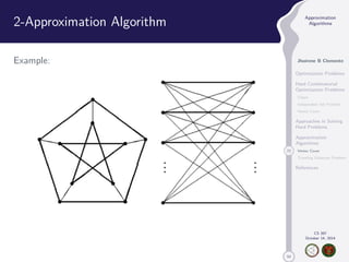 50 
Approximation 
Algorithms 
Jhoirene B Clemente 
Optimization Problems 
Hard Combinatorial 
Optimization Problems 
Clique 
Independent Set Problem 
Vertex Cover 
Approaches in Solving 
Hard Problems 
Approximation 
Algorithms 
22 Vertex Cover 
Traveling Salesman Problem 
References 
CS 397 
October 14, 2014 
2-Approximation Algorithm 
Example: 
 
