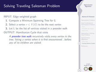 50 
Approximation 
Algorithms 
Jhoirene B Clemente 
Optimization Problems 
Hard Combinatorial 
Optimization Problems 
Clique 
Independent Set Problem 
Vertex Cover 
Approaches in Solving 
Hard Problems 
Approximation 
Algorithms 
Vertex Cover 
23 Traveling Salesman Problem 
References 
CS 397 
October 14, 2014 
Solving Traveling Salesman Problem 
INPUT: Edge weighted graph 
1. Compute a Minimum Spanning Tree for G 
2. Select a vertex r 2 V(G) to be the root vertex 
3. Let L be the list of vertices visited in a preorder walk 
OUTPUT: Hamiltonian Cycle that visits 
A preorder tree walk recursively visits every vertex in the 
tree, listing a vertex when it is first encountered , before 
any of its children are visited. 
 