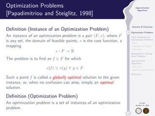 50 
Approximation 
Algorithms 
Jhoirene B Clemente 
3 Optimization Problems 
Hard Combinatorial 
Optimization Problems 
Clique 
Independent Set Problem 
Vertex Cover 
Approaches in Solving 
Hard Problems 
Approximation 
Algorithms 
Vertex Cover 
Traveling Salesman Problem 
References 
CS 397 
October 14, 2014 
Optimization Problems 
[Papadimitriou and Steiglitz, 1998] 
Definition (Instance of an Optimization Problem) 
An instance of an optimization problem is a pair (F, c), where F 
is any set, the domain of feasible points; c is the cost function, a 
mapping 
c : F ! R 
The problem is to find an f 2 F for which 
c(f )  c(y) 8 y 2 F 
Such a point f is called a globally optimal solution to the given 
instance, or, when no confusion can arise, simply an optimal 
solution. 
Definition (Optimization Problem) 
An optimization problem is a set of instances of an optimization 
problem. 
 