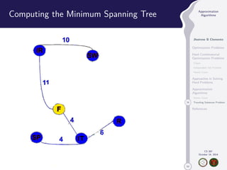 50 
Approximation 
Algorithms 
Jhoirene B Clemente 
Optimization Problems 
Hard Combinatorial 
Optimization Problems 
Clique 
Independent Set Problem 
Vertex Cover 
Approaches in Solving 
Hard Problems 
Approximation 
Algorithms 
Vertex Cover 
34 Traveling Salesman Problem 
References 
CS 397 
October 14, 2014 
Computing the Minimum Spanning Tree 
 