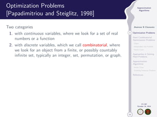 50 
Approximation 
Algorithms 
Jhoirene B Clemente 
4 Optimization Problems 
Hard Combinatorial 
Optimization Problems 
Clique 
Independent Set Problem 
Vertex Cover 
Approaches in Solving 
Hard Problems 
Approximation 
Algorithms 
Vertex Cover 
Traveling Salesman Problem 
References 
CS 397 
October 14, 2014 
Optimization Problems 
[Papadimitriou and Steiglitz, 1998] 
Two categories 
1. with continuous variables, where we look for a set of real 
numbers or a function 
2. with discrete variables, which we call combinatorial, where 
we look for an object from a finite, or possibly countably 
infinite set, typically an integer, set, permutation, or graph. 
 
