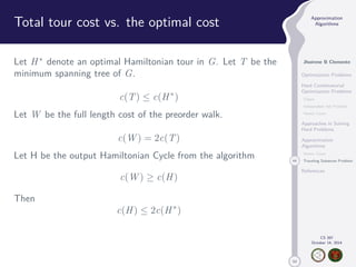 50 
Approximation 
Algorithms 
Jhoirene B Clemente 
Optimization Problems 
Hard Combinatorial 
Optimization Problems 
Clique 
Independent Set Problem 
Vertex Cover 
Approaches in Solving 
Hard Problems 
Approximation 
Algorithms 
Vertex Cover 
44 Traveling Salesman Problem 
References 
CS 397 
October 14, 2014 
Total tour cost vs. the optimal cost 
Let H denote an optimal Hamiltonian tour in G. Let T be the 
minimum spanning tree of G. 
c(T)  c(H) 
Let W be the full length cost of the preorder walk. 
c(W) = 2c(T) 
Let H be the output Hamiltonian Cycle from the algorithm 
c(W)  c(H) 
Then 
c(H)  2c(H) 
 