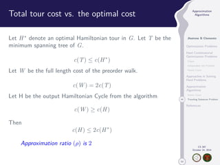 50 
Approximation 
Algorithms 
Jhoirene B Clemente 
Optimization Problems 
Hard Combinatorial 
Optimization Problems 
Clique 
Independent Set Problem 
Vertex Cover 
Approaches in Solving 
Hard Problems 
Approximation 
Algorithms 
Vertex Cover 
44 Traveling Salesman Problem 
References 
CS 397 
October 14, 2014 
Total tour cost vs. the optimal cost 
Let H denote an optimal Hamiltonian tour in G. Let T be the 
minimum spanning tree of G. 
c(T)  c(H) 
Let W be the full length cost of the preorder walk. 
c(W) = 2c(T) 
Let H be the output Hamiltonian Cycle from the algorithm 
c(W)  c(H) 
Then 
c(H)  2c(H) 
Approximation ratio () is 2 
 
