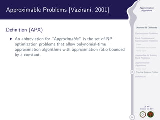 50 
Approximation 
Algorithms 
Jhoirene B Clemente 
Optimization Problems 
Hard Combinatorial 
Optimization Problems 
Clique 
Independent Set Problem 
Vertex Cover 
Approaches in Solving 
Hard Problems 
Approximation 
Algorithms 
Vertex Cover 
45 Traveling Salesman Problem 
References 
CS 397 
October 14, 2014 
Approximable Problems [Vazirani, 2001] 
Definition (APX) 
I An abbreviation for “Approximable, is the set of NP 
optimization problems that allow polynomial-time 
approximation algorithms with approximation ratio bounded 
by a constant. 
 