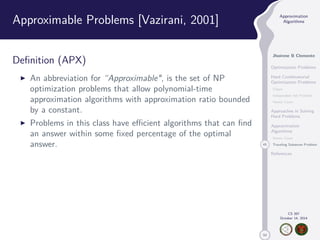 50 
Approximation 
Algorithms 
Jhoirene B Clemente 
Optimization Problems 
Hard Combinatorial 
Optimization Problems 
Clique 
Independent Set Problem 
Vertex Cover 
Approaches in Solving 
Hard Problems 
Approximation 
Algorithms 
Vertex Cover 
45 Traveling Salesman Problem 
References 
CS 397 
October 14, 2014 
Approximable Problems [Vazirani, 2001] 
Definition (APX) 
I An abbreviation for “Approximable, is the set of NP 
optimization problems that allow polynomial-time 
approximation algorithms with approximation ratio bounded 
by a constant. 
I Problems in this class have efficient algorithms that can find 
an answer within some fixed percentage of the optimal 
answer. 
 
