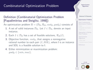 50 
Approximation 
Algorithms 
Jhoirene B Clemente 
5 Optimization Problems 
Hard Combinatorial 
Optimization Problems 
Clique 
Independent Set Problem 
Vertex Cover 
Approaches in Solving 
Hard Problems 
Approximation 
Algorithms 
Vertex Cover 
Traveling Salesman Problem 
References 
CS 397 
October 14, 2014 
Combinatorial Optimization Problem 
Definition (Combinatorial Optimization Problem 
[Papadimitriou and Steiglitz, 1998]) 
An optimization problem  = (D,R, cost, goal) consists of 
1. A set of valid instances D. Let I 2 D, denote an input 
instance. 
2. Each I 2 D has a set of feasible solutions, R(I ). 
3. Objective function, cost, that assigns a nonnegative 
rational number to each pair (I , SOL), where I is an instance 
and SOL is a feasible solution to I. 
4. Either minimization or maximization problem: 
goal 2 {min, max}. 
 