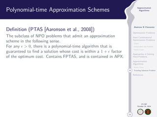 50 
Approximation 
Algorithms 
Jhoirene B Clemente 
Optimization Problems 
Hard Combinatorial 
Optimization Problems 
Clique 
Independent Set Problem 
Vertex Cover 
Approaches in Solving 
Hard Problems 
Approximation 
Algorithms 
Vertex Cover 
46 Traveling Salesman Problem 
References 
CS 397 
October 14, 2014 
Polynomial-time Approximation Schemes 
Definition (PTAS [Aaronson et al., 2008]) 
The subclass of NPO problems that admit an approximation 
scheme in the following sense. 
For any   0, there is a polynomial-time algorithm that is 
guaranteed to find a solution whose cost is within a 1 +  factor 
of the optimum cost. Contains FPTAS, and is contained in APX. 
 