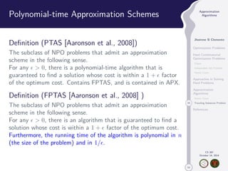 50 
Approximation 
Algorithms 
Jhoirene B Clemente 
Optimization Problems 
Hard Combinatorial 
Optimization Problems 
Clique 
Independent Set Problem 
Vertex Cover 
Approaches in Solving 
Hard Problems 
Approximation 
Algorithms 
Vertex Cover 
46 Traveling Salesman Problem 
References 
CS 397 
October 14, 2014 
Polynomial-time Approximation Schemes 
Definition (PTAS [Aaronson et al., 2008]) 
The subclass of NPO problems that admit an approximation 
scheme in the following sense. 
For any   0, there is a polynomial-time algorithm that is 
guaranteed to find a solution whose cost is within a 1 +  factor 
of the optimum cost. Contains FPTAS, and is contained in APX. 
Definition (FPTAS [Aaronson et al., 2008] ) 
The subclass of NPO problems that admit an approximation 
scheme in the following sense. 
For any   0, there is an algorithm that is guaranteed to find a 
solution whose cost is within a 1 +  factor of the optimum cost. 
Furthermore, the running time of the algorithm is polynomial in n 
(the size of the problem) and in 1/. 
 