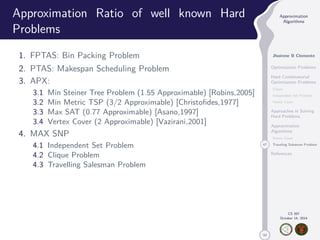 50 
Approximation 
Algorithms 
Jhoirene B Clemente 
Optimization Problems 
Hard Combinatorial 
Optimization Problems 
Clique 
Independent Set Problem 
Vertex Cover 
Approaches in Solving 
Hard Problems 
Approximation 
Algorithms 
Vertex Cover 
47 Traveling Salesman Problem 
References 
CS 397 
October 14, 2014 
Approximation Ratio of well known Hard 
Problems 
1. FPTAS: Bin Packing Problem 
2. PTAS: Makespan Scheduling Problem 
3. APX: 
3.1 Min Steiner Tree Problem (1.55 Approximable) [Robins,2005] 
3.2 Min Metric TSP (3/2 Approximable) [Christofides,1977] 
3.3 Max SAT (0.77 Approximable) [Asano,1997] 
3.4 Vertex Cover (2 Approximable) [Vazirani,2001] 
4. MAX SNP 
4.1 Independent Set Problem 
4.2 Clique Problem 
4.3 Travelling Salesman Problem 
 