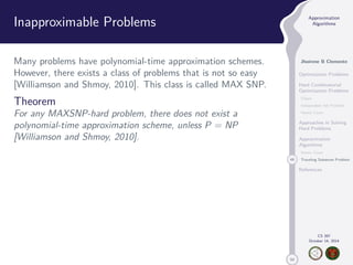 50 
Approximation 
Algorithms 
Jhoirene B Clemente 
Optimization Problems 
Hard Combinatorial 
Optimization Problems 
Clique 
Independent Set Problem 
Vertex Cover 
Approaches in Solving 
Hard Problems 
Approximation 
Algorithms 
Vertex Cover 
49 Traveling Salesman Problem 
References 
CS 397 
October 14, 2014 
Inapproximable Problems 
Many problems have polynomial-time approximation schemes. 
However, there exists a class of problems that is not so easy 
[Williamson and Shmoy, 2010]. This class is called MAX SNP. 
Theorem 
For any MAXSNP-hard problem, there does not exist a 
polynomial-time approximation scheme, unless P = NP 
[Williamson and Shmoy, 2010]. 
 