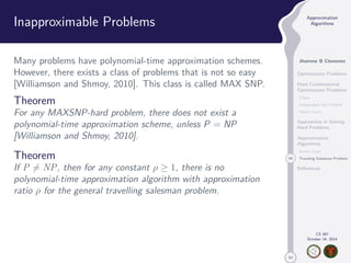 50 
Approximation 
Algorithms 
Jhoirene B Clemente 
Optimization Problems 
Hard Combinatorial 
Optimization Problems 
Clique 
Independent Set Problem 
Vertex Cover 
Approaches in Solving 
Hard Problems 
Approximation 
Algorithms 
Vertex Cover 
49 Traveling Salesman Problem 
References 
CS 397 
October 14, 2014 
Inapproximable Problems 
Many problems have polynomial-time approximation schemes. 
However, there exists a class of problems that is not so easy 
[Williamson and Shmoy, 2010]. This class is called MAX SNP. 
Theorem 
For any MAXSNP-hard problem, there does not exist a 
polynomial-time approximation scheme, unless P = NP 
[Williamson and Shmoy, 2010]. 
Theorem 
If P6= NP, then for any constant   1, there is no 
polynomial-time approximation algorithm with approximation 
ratio  for the general travelling salesman problem. 
 