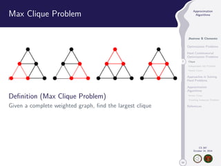 50 
Approximation 
Algorithms 
Jhoirene B Clemente 
Optimization Problems 
Hard Combinatorial 
Optimization Problems 
7 Clique 
Independent Set Problem 
Vertex Cover 
Approaches in Solving 
Hard Problems 
Approximation 
Algorithms 
Vertex Cover 
Traveling Salesman Problem 
References 
CS 397 
October 14, 2014 
Max Clique Problem 
Definition (Max Clique Problem) 
Given a complete weighted graph, find the largest clique 
 