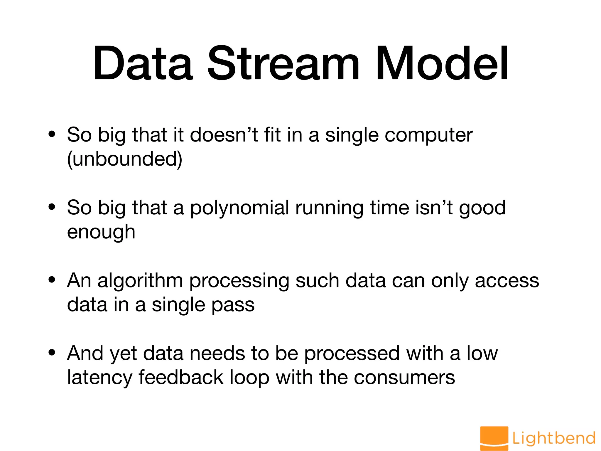 Data Stream Model • So big that it doesn’t ﬁt in a single computer (unbounded) • So big that a polynomial running time isn’t good enough • An algorithm processing such data can only access data in a single pass • And yet data needs to be processed with a low latency feedback loop with the consumers 