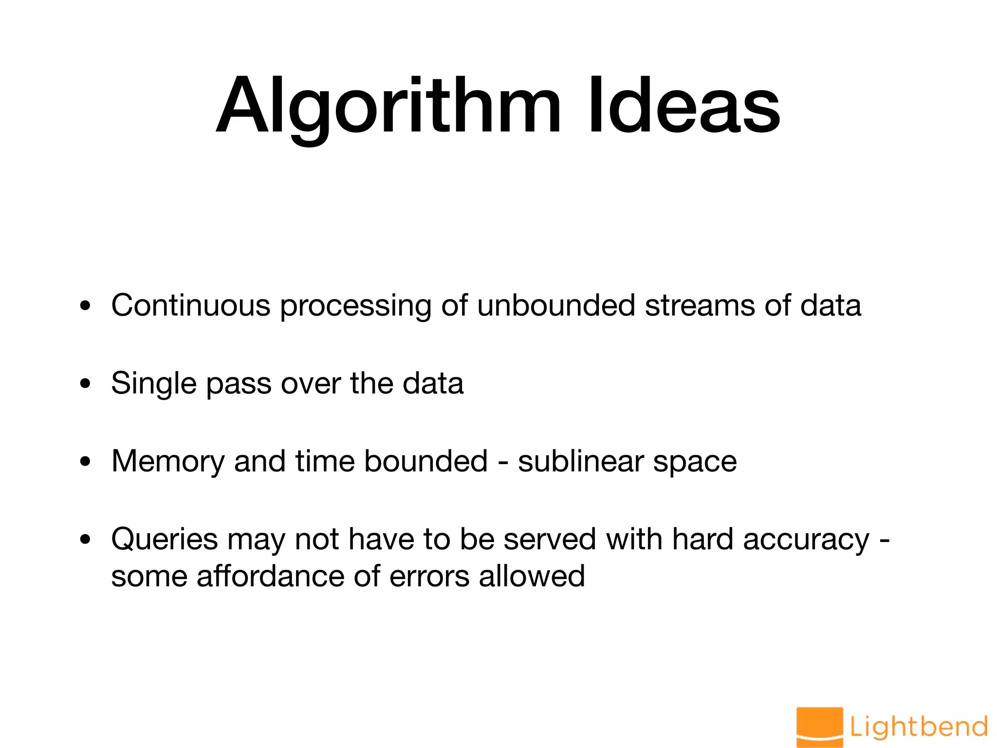 Algorithm Ideas • Continuous processing of unbounded streams of data • Single pass over the data • Memory and time bounded - sublinear space • Queries may not have to be served with hard accuracy - some aﬀordance of errors allowed 