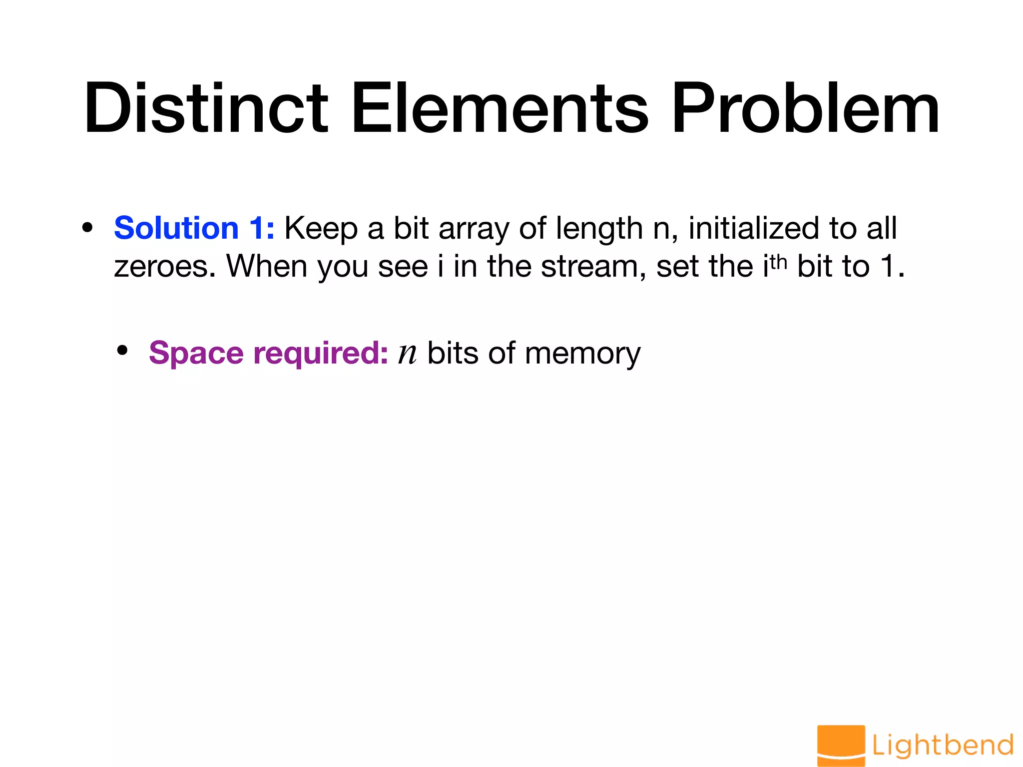 Distinct Elements Problem • Solution 1: Keep a bit array of length n, initialized to all zeroes. When you see i in the stream, set the ith bit to 1. • Space required: n bits of memory 