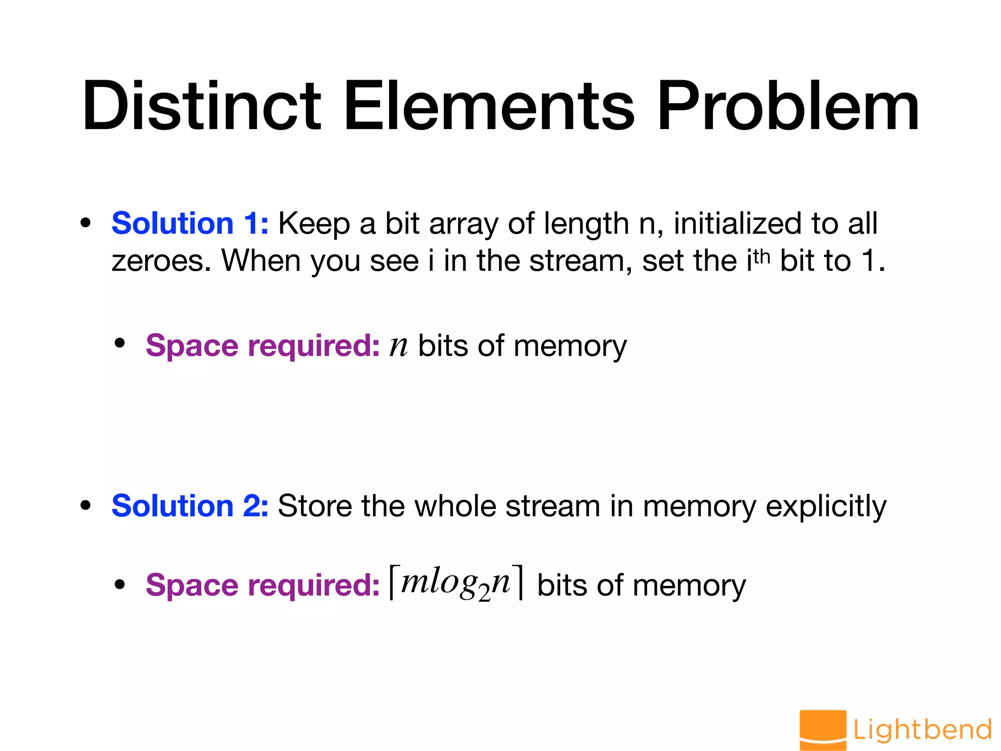 Distinct Elements Problem • Solution 1: Keep a bit array of length n, initialized to all zeroes. When you see i in the stream, set the ith bit to 1. • Space required: n bits of memory • Solution 2: Store the whole stream in memory explicitly • Space required: bits of memory⌈mlog2n⌉ 