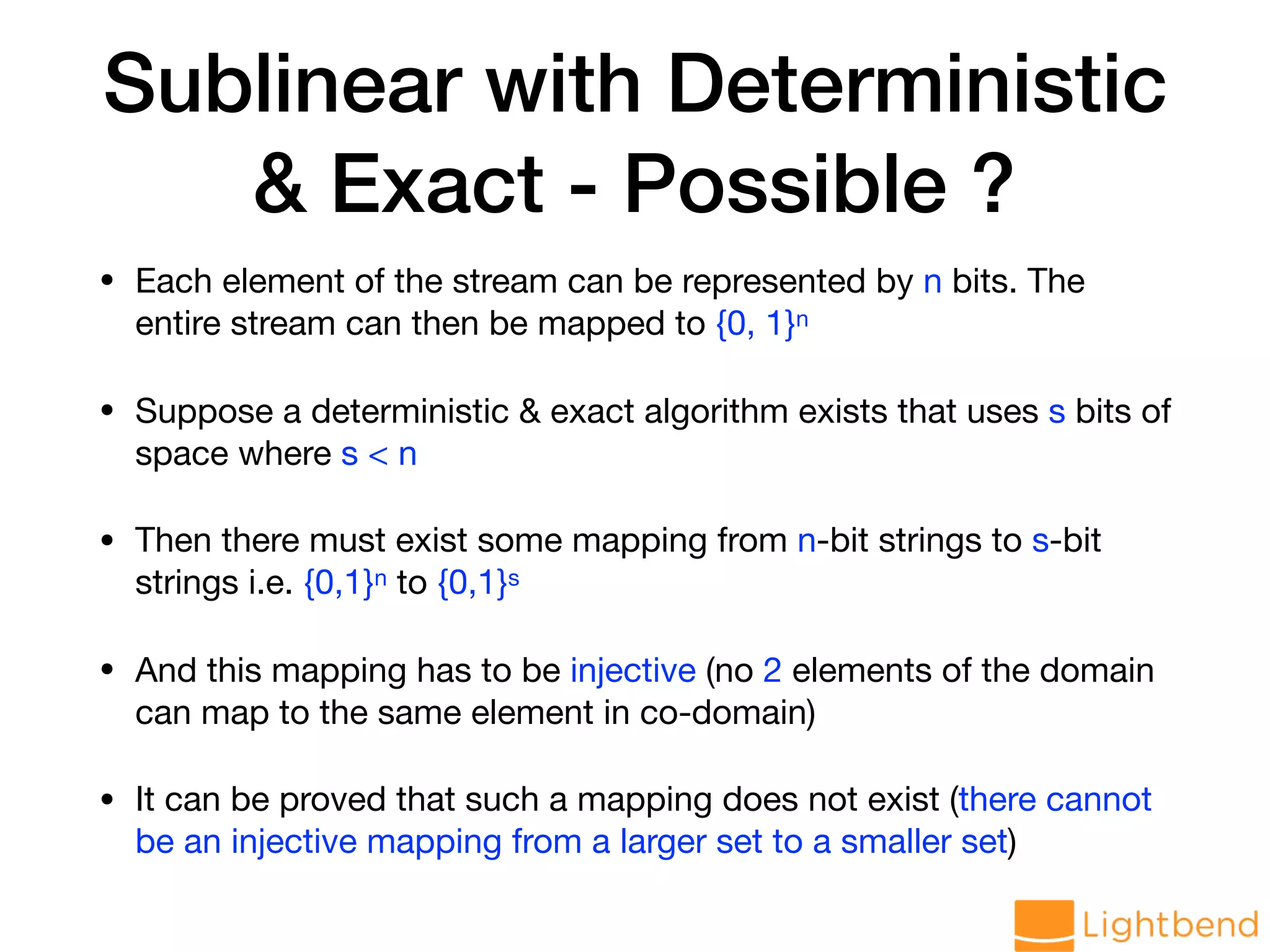 Sublinear with Deterministic & Exact - Possible ? • Each element of the stream can be represented by n bits. The entire stream can then be mapped to {0, 1}n • Suppose a deterministic & exact algorithm exists that uses s bits of space where s < n • Then there must exist some mapping from n-bit strings to s-bit strings i.e. {0,1}n to {0,1}s • And this mapping has to be injective (no 2 elements of the domain can map to the same element in co-domain) • It can be proved that such a mapping does not exist (there cannot be an injective mapping from a larger set to a smaller set) 