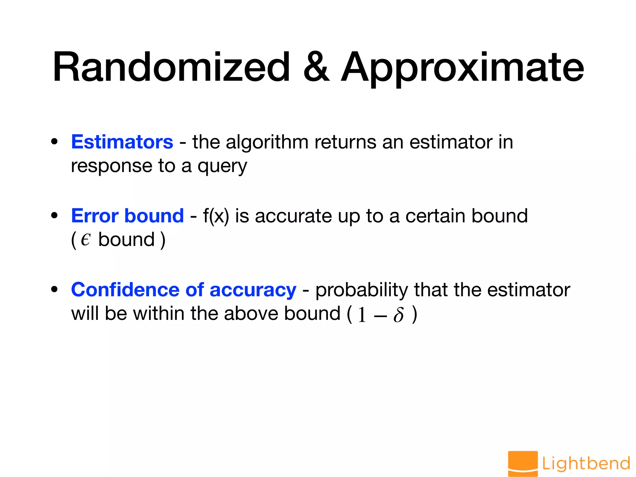 Randomized & Approximate • Estimators - the algorithm returns an estimator in response to a query • Error bound - f(x) is accurate up to a certain bound ( bound ) • Conﬁdence of accuracy - probability that the estimator will be within the above bound ( ) ϵ 1 − δ 