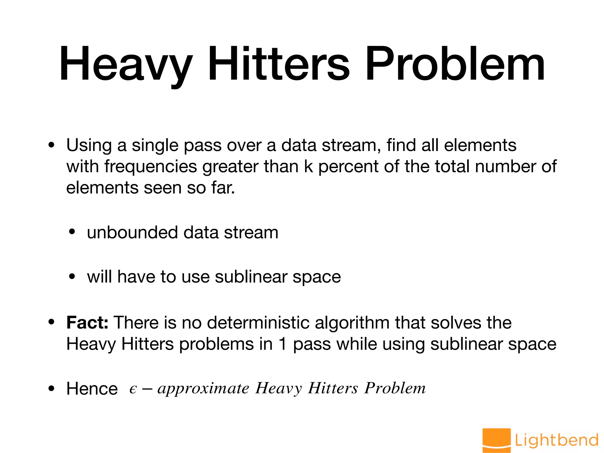 Heavy Hitters Problem • Using a single pass over a data stream, ﬁnd all elements with frequencies greater than k percent of the total number of elements seen so far. • unbounded data stream • will have to use sublinear space • Fact: There is no deterministic algorithm that solves the Heavy Hitters problems in 1 pass while using sublinear space • Hence ϵ − approximate Heavy Hitters Problem 