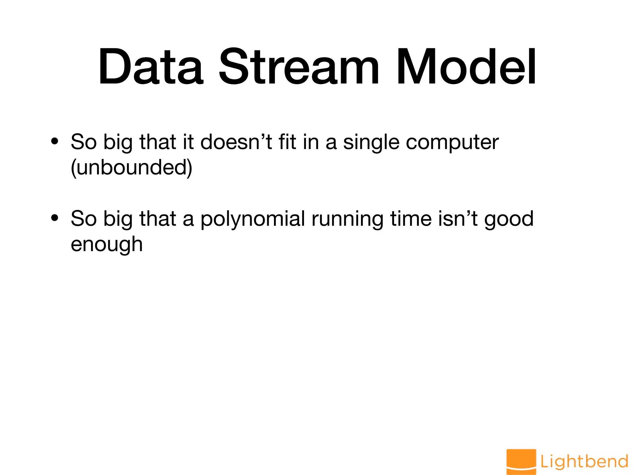 Data Stream Model • So big that it doesn’t ﬁt in a single computer (unbounded) • So big that a polynomial running time isn’t good enough 