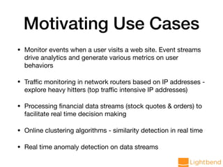 Motivating Use Cases
• Monitor events when a user visits a web site. Event streams
drive analytics and generate various metrics on user
behaviors

• Traﬃc monitoring in network routers based on IP addresses -
explore heavy hitters (top traﬃc intensive IP addresses)

• Processing ﬁnancial data streams (stock quotes & orders) to
facilitate real time decision making

• Online clustering algorithms - similarity detection in real time

• Real time anomaly detection on data streams
 