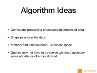 Algorithm Ideas
• Continuous processing of unbounded streams of data

• Single pass over the data

• Memory and time bounded - sublinear space

• Queries may not have to be served with hard accuracy -
some aﬀordance of errors allowed
 