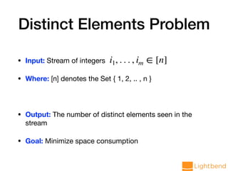 Distinct Elements Problem
• Input: Stream of integers

• Where: [n] denotes the Set { 1, 2, .. , n }

• Output: The number of distinct elements seen in the
stream 

• Goal: Minimize space consumption
i1, . . . , im ∈ [n]
 