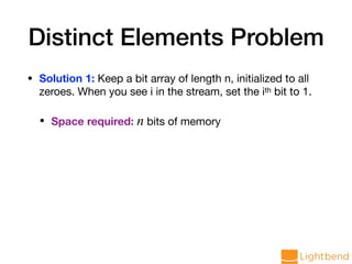 Distinct Elements Problem
• Solution 1: Keep a bit array of length n, initialized to all
zeroes. When you see i in the stream, set the ith bit to 1.

• Space required: n bits of memory
 