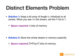 Distinct Elements Problem
• Solution 1: Keep a bit array of length n, initialized to all
zeroes. When you see i in the stream, set the ith bit to 1.

• Space required: n bits of memory

• Solution 2: Store the whole stream in memory explicitly

• Space required: bits of memory⌈mlog2n⌉
 