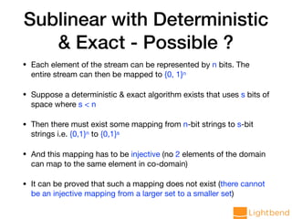 Sublinear with Deterministic
& Exact - Possible ?
• Each element of the stream can be represented by n bits. The
entire stream can then be mapped to {0, 1}n

• Suppose a deterministic & exact algorithm exists that uses s bits of
space where s < n

• Then there must exist some mapping from n-bit strings to s-bit
strings i.e. {0,1}n to {0,1}s

• And this mapping has to be injective (no 2 elements of the domain
can map to the same element in co-domain)

• It can be proved that such a mapping does not exist (there cannot
be an injective mapping from a larger set to a smaller set)
 