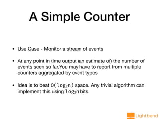 A Simple Counter
• Use Case - Monitor a stream of events

• At any point in time output (an estimate of) the number of
events seen so far.You may have to report from multiple
counters aggregated by event types

• Idea is to beat O(log2n) space. Any trivial algorithm can
implement this using log2n bits
 