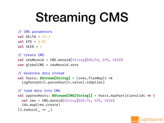 Streaming CMS
// CMS parameters
val DELTA = 1E-3
val EPS = 0.01
val SEED = 1
// create CMS
val cmsMonoid = CMS.monoid[String](DELTA, EPS, SEED)
var globalCMS = cmsMonoid.zero
// Generate data stream
val hosts: DStream[String] = lines.flatMap(r =>
LogParseUtil.parseHost(r.value).toOption)
// load data into CMS
val approxHosts: DStream[CMS[String]] = hosts.mapPartitions(ids => {
val cms = CMS.monoid[String](DELTA, EPS, SEED)
ids.map(cms.create)
}).reduce(_ ++ _)
 
