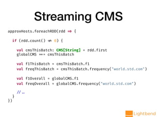 Streaming CMS
approxHosts.foreachRDD(rdd => {
if (rdd.count() != 0) {
val cmsThisBatch: CMS[String] = rdd.first
globalCMS ++= cmsThisBatch
val f1ThisBatch = cmsThisBatch.f1
val freqThisBatch = cmsThisBatch.frequency("world.std.com")
val f1Overall = globalCMS.f1
val freqOverall = globalCMS.frequency("world.std.com")
// ..
}
})
 