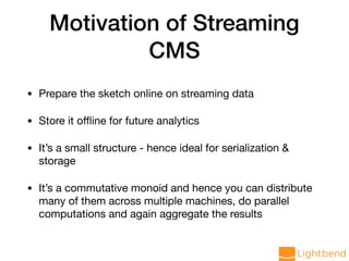 Motivation of Streaming
CMS
• Prepare the sketch online on streaming data

• Store it oﬄine for future analytics

• It’s a small structure - hence ideal for serialization &
storage

• It’s a commutative monoid and hence you can distribute
many of them across multiple machines, do parallel
computations and again aggregate the results
 