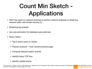 Count Min Sketch -
Applications
• AT&T has used it in network switches to perform network analyses on streaming
network traﬃc with limited memory [1].

• Streaming log analysis

• Join size estimation for database query planners

• Heavy hitters - 

• Top-k active users on Twitter 

• Popular products - most viewed products page

• Compute frequent search queries

• Identify heavy TCP ﬂow

• Identify volatile stocks
[1] G. Cormode, T. Johnson, F. Korn, S. Muthukrishnan, O. Spatscheck, and D. Srivastava. Holistic UDAFs at streaming speeds. In Proceedings of the 2004 ACM SIGMOD International
Conference on Management of Data, pages 35–46, 2004.
 