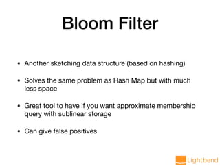 Bloom Filter
• Another sketching data structure (based on hashing)

• Solves the same problem as Hash Map but with much
less space

• Great tool to have if you want approximate membership
query with sublinear storage

• Can give false positives
 