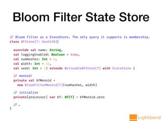 Bloom Filter State Store
// Bloom Filter as a StateStore. The only query it supports is membership.
class BFStore[T: Hash128](
override val name: String,
val loggingEnabled: Boolean = true,
val numHashes: Int = 6,
val width: Int = 32,
val seed: Int = 1) extends WriteableBFStore[T] with StateStore {
// monoid!
private val bfMonoid =
new BloomFilterMonoid[T](numHashes, width)
// initialize
private[processor] var bf: BF[T] = bfMonoid.zero
// ..
}
 