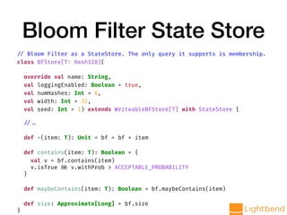 Bloom Filter State Store
// Bloom Filter as a StateStore. The only query it supports is membership.
class BFStore[T: Hash128](
override val name: String,
val loggingEnabled: Boolean = true,
val numHashes: Int = 6,
val width: Int = 32,
val seed: Int = 1) extends WriteableBFStore[T] with StateStore {
// ..
def +(item: T): Unit = bf = bf + item
def contains(item: T): Boolean = {
val v = bf.contains(item)
v.isTrue && v.withProb > ACCEPTABLE_PROBABILITY
}
def maybeContains(item: T): Boolean = bf.maybeContains(item)
def size: Approximate[Long] = bf.size
}
 