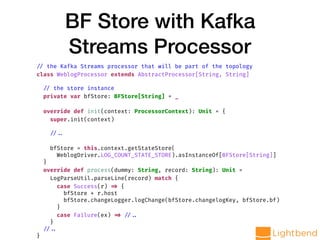 BF Store with Kafka
Streams Processor
// the Kafka Streams processor that will be part of the topology
class WeblogProcessor extends AbstractProcessor[String, String]
// the store instance
private var bfStore: BFStore[String] = _
override def init(context: ProcessorContext): Unit = {
super.init(context)
// ..
bfStore = this.context.getStateStore(
WeblogDriver.LOG_COUNT_STATE_STORE).asInstanceOf[BFStore[String]]
}
override def process(dummy: String, record: String): Unit =
LogParseUtil.parseLine(record) match {
case Success(r) => {
bfStore + r.host
bfStore.changeLogger.logChange(bfStore.changelogKey, bfStore.bf)
}
case Failure(ex) => // ..
}
// ..
}
 
